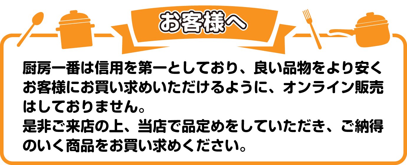 お客様へ 厨房一番は信用を第一としており、良い品物をより安く お客様にお買い求めいただけるように、オンライン販売はしておりません。 是非ご来店の上、当店で品定めをしていただき、ご納得のいく商品をお買い求めください。