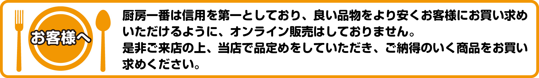 お客様へ 厨房一番は信用を第一としており、良い品物をより安く お客様にお買い求めいただけるように、オンライン販売はしておりません。 是非ご来店の上、当店で品定めをしていただき、ご納得のいく商品をお買い求めください。